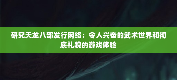 研究天龙八部发行网络：令人兴奋的武术世界和彻底礼貌的游戏体验 第1张