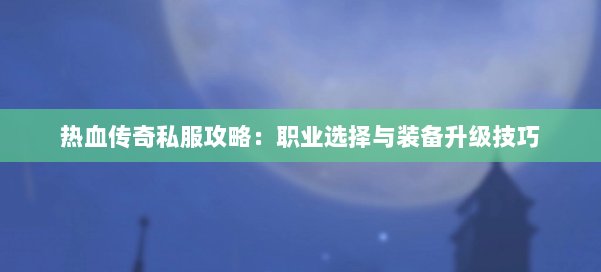 热血传奇私服攻略：职业选择与装备升级技巧