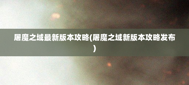 屠魔之域最新版本攻略(屠魔之域新版本攻略发布) 第1张 屠魔之域最新版本攻略(屠魔之域新版本攻略发布) 第1张