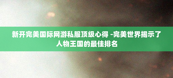 新开完美国际网游私服顶级心得 -完美世界揭示了人物王国的最佳排名 第2张