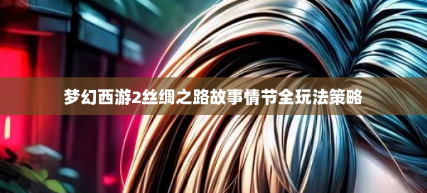 梦幻西游2丝绸之路故事情节全玩法策略 第3张