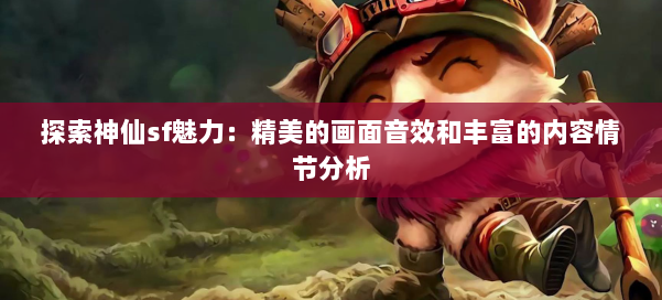 探索神仙sf魅力：精美的画面音效和丰富的内容情节分析