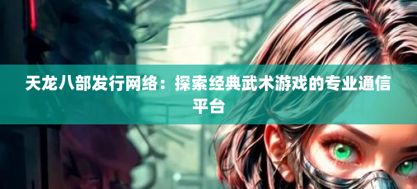 天龙八部发行网络：探索经典武术游戏的专业通信平台