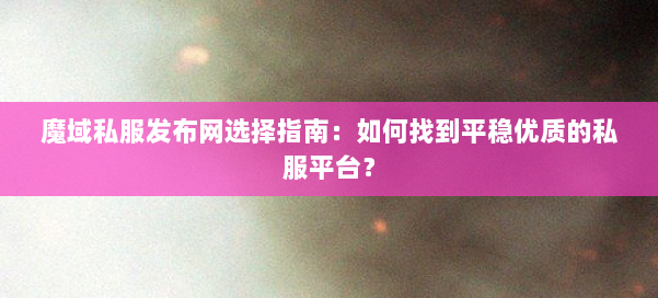 魔域私服发布网选择指南：如何找到平稳优质的私服平台？