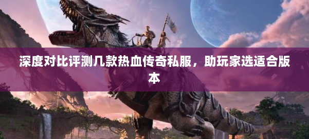 深度对比评测几款热血传奇私服，助玩家选适合版本