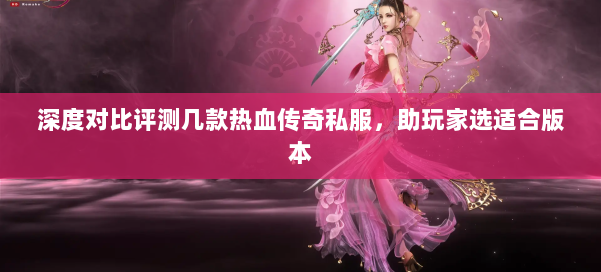 深度对比评测几款热血传奇私服，助玩家选适合版本