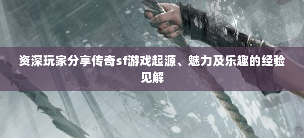 资深玩家分享传奇sf游戏起源、魅力及乐趣的经验见解