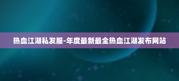 热血江湖私发服-年度最新最全热血江湖发布网站
