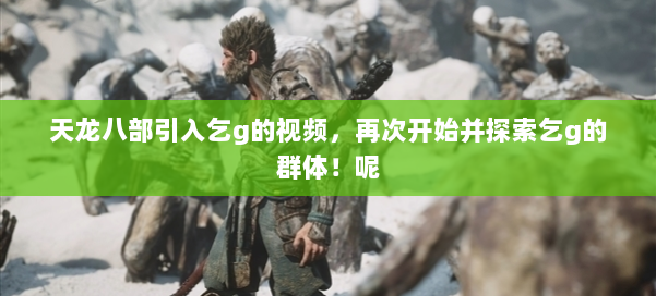 天龙八部引入乞g的视频，再次开始并探索乞g的群体！呢 第2张
