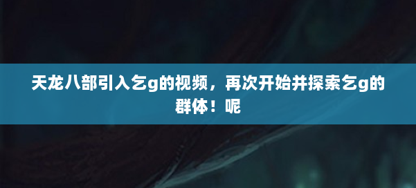 天龙八部引入乞g的视频，再次开始并探索乞g的群体！呢 第1张