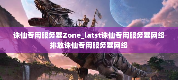 诛仙专用服务器Zone_latst诛仙专用服务器网络排放诛仙专用服务器网络 第1张