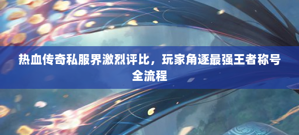 热血传奇私服界激烈评比,玩家角逐最强王者称号全流程