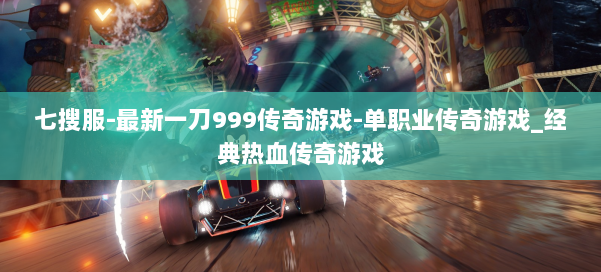 七搜服-最新一刀999传奇游戏-单职业传奇游戏_经典热血传奇游戏