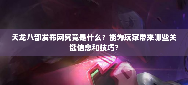 天龙八部发布网究竟是什么？能为玩家带来哪些关键信息和技巧？ 第1张