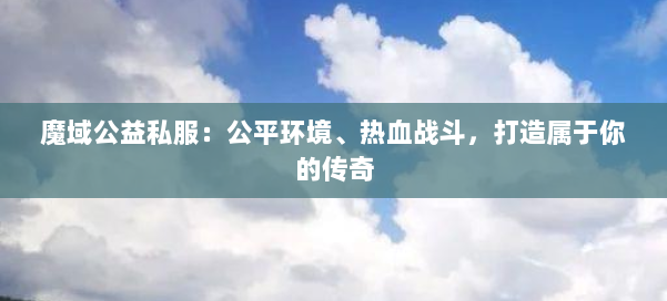 魔域公益私服：公平环境、热血战斗，打造属于你的传奇 第1张