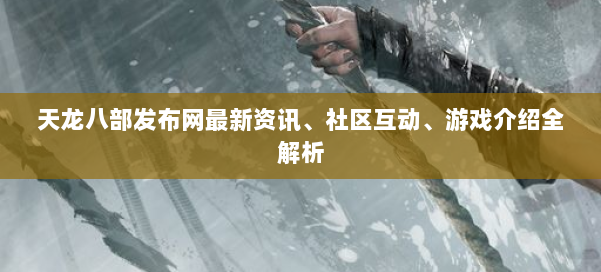 天龙八部发布网最新资讯、社区互动、游戏介绍全解析 第1张