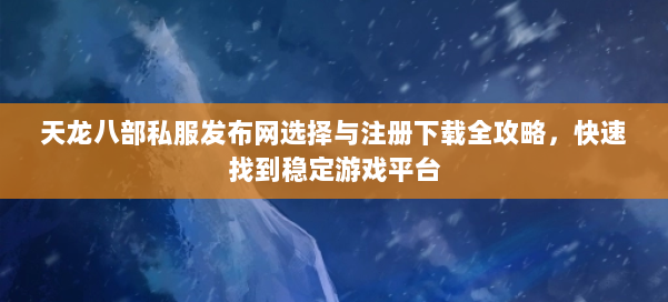 天龙八部公益私服发布网选择与注册下载全攻略，快速找到稳定游戏平台