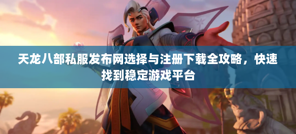 天龙八部公益私服发布网选择与注册下载全攻略，快速找到稳定游戏平台
