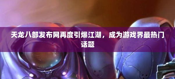 天龙八部发布网再度引爆江湖，成为游戏界最热门话题