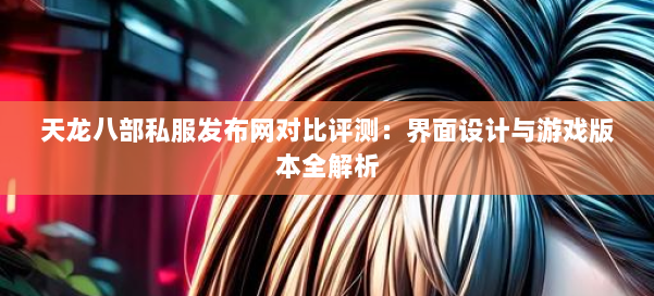 天龙八部公益私服发布网对比评测:界面设计与游戏版本全解析 第1张 天龙八部公益私服发布网对比评测:界面设计与游戏版本全解析 第1张