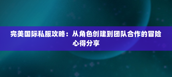 完美国际私服攻略：从角色创建到团队合作的冒险心得分享 第2张