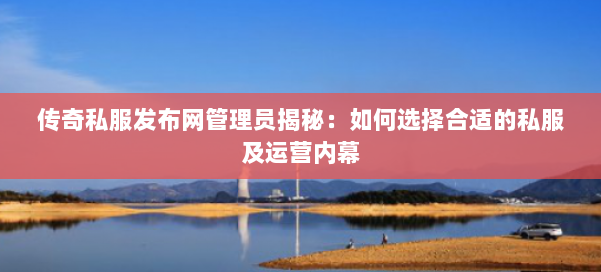 传奇私服发布网管理员揭秘：如何选择合适的私服及运营内幕