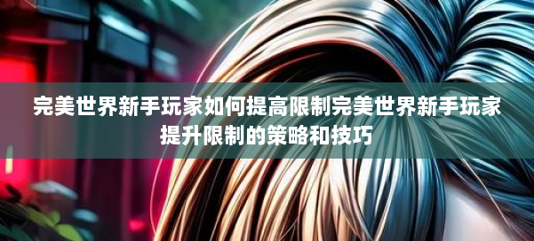完美世界新手玩家如何提高限制完美世界新手玩家提升限制的策略和技巧 第3张