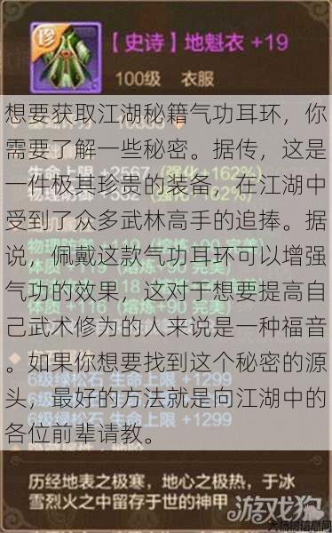 想要获取江湖秘籍气功耳环,你需要了解一些秘密。据传,这是一件极其珍贵的装备,在江湖中受到了众多武林高手的追捧。据说,佩戴这款气功耳环可以增强气功的效果,这对于想要提高自己武术修为的人来说是一种福音。如果你想要找到这个秘密的源头,最好的方法就是向江湖中的各位前辈请教。 第1张 想要获取江湖秘籍气功耳环,你需要了解一些秘密。据传,这是一件极其珍贵的装备,在江湖中受到了众多武林高手的追捧。据说,佩戴这款气功耳环可以增强气功的效果,这对于想要提高自己武术修为的人来说是一种福音。如果你想要找到这个秘密的源头,最好的方法就是向江湖中的各位前辈请教。 第1张