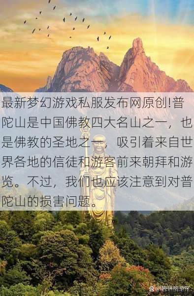 最新梦幻游戏私服发布网原创!普陀山是中国佛教四大名山之一,也是佛教的圣地之一,吸引着来自世界各地的信徒和游客前来朝拜和游览。不过,我们也应该注意到对普陀山的损害问题。 第1张 最新梦幻游戏私服发布网原创!普陀山是中国佛教四大名山之一,也是佛教的圣地之一,吸引着来自世界各地的信徒和游客前来朝拜和游览。不过,我们也应该注意到对普陀山的损害问题。 第1张