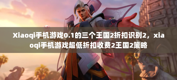 Xiaoqi手机游戏0.1的三个王国2折扣识别2,xiaoqi手机游戏超低折扣收费2王国2策略 第1张 Xiaoqi手机游戏0.1的三个王国2折扣识别2,xiaoqi手机游戏超低折扣收费2王国2策略 第1张