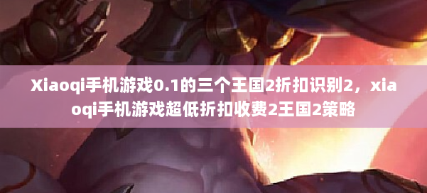 Xiaoqi手机游戏0.1的三个王国2折扣识别2,xiaoqi手机游戏超低折扣收费2王国2策略 第3张 Xiaoqi手机游戏0.1的三个王国2折扣识别2,xiaoqi手机游戏超低折扣收费2王国2策略 第3张