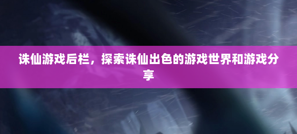 诛仙游戏后栏，探索诛仙出色的游戏世界和游戏分享 第1张