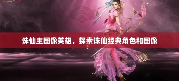 诛仙主图像英雄，探索诛仙经典角色和图像