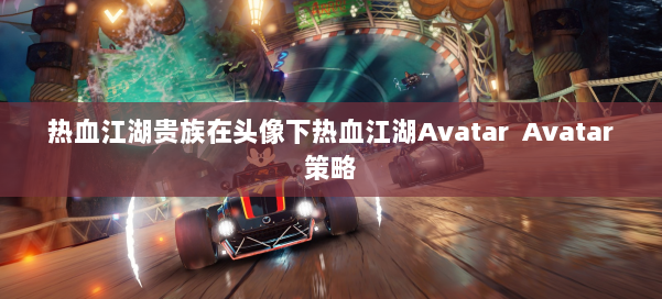 热血江湖贵族在头像下热血江湖Avatar Avatar策略 第1张 热血江湖贵族在头像下热血江湖Avatar Avatar策略 第1张